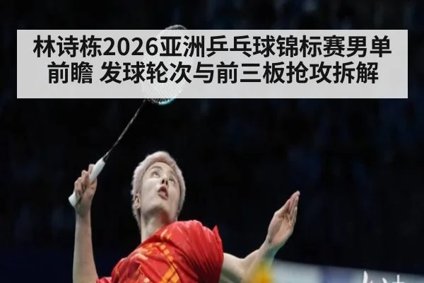 林诗栋2026亚洲乒乓球锦标赛男单前瞻 发球轮次与前三板抢攻拆解
