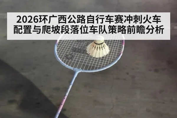 2026环广西公路自行车赛冲刺火车配置与爬坡段落位车队策略前瞻分析
